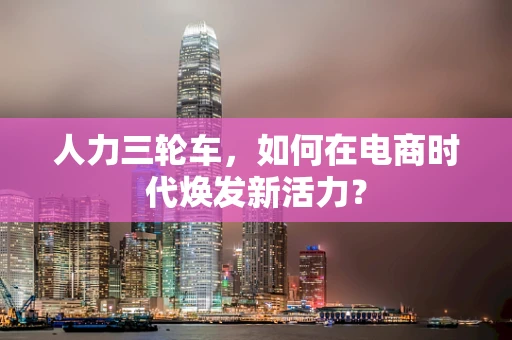 人力三轮车，如何在电商时代焕发新活力？