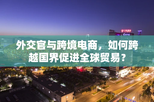 外交官与跨境电商，如何跨越国界促进全球贸易？