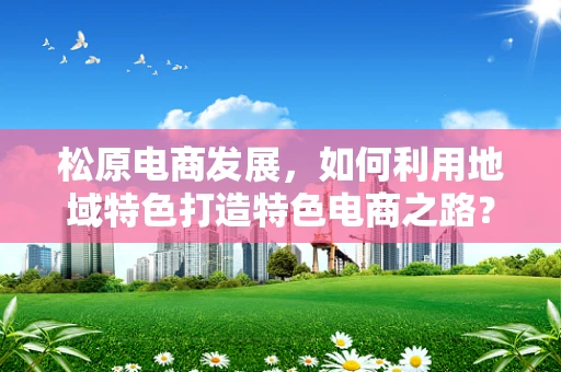 松原电商发展，如何利用地域特色打造特色电商之路？