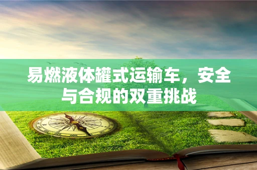 易燃液体罐式运输车，安全与合规的双重挑战