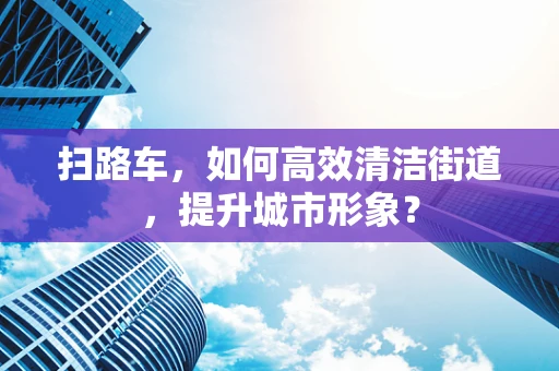 扫路车，如何高效清洁街道，提升城市形象？