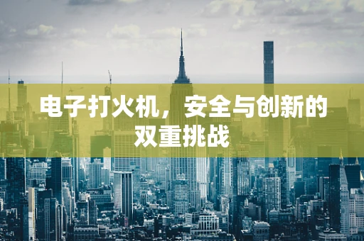 电子打火机，安全与创新的双重挑战