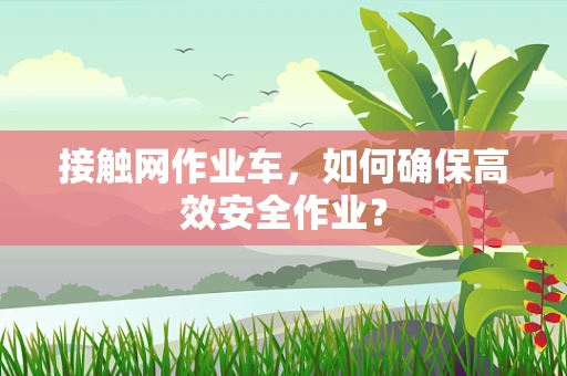 接触网作业车，如何确保高效安全作业？