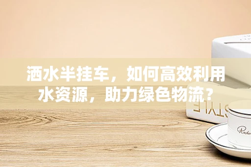 洒水半挂车，如何高效利用水资源，助力绿色物流？