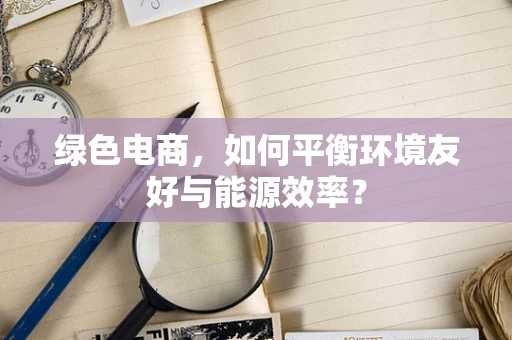 绿色电商，如何平衡环境友好与能源效率？