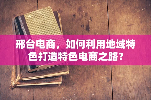 邢台电商，如何利用地域特色打造特色电商之路？