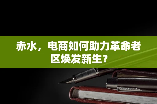 赤水，电商如何助力革命老区焕发新生？