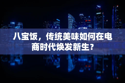 八宝饭，传统美味如何在电商时代焕发新生？