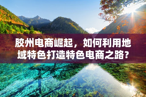 胶州电商崛起，如何利用地域特色打造特色电商之路？