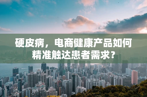 硬皮病，电商健康产品如何精准触达患者需求？