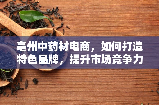 亳州中药材电商，如何打造特色品牌，提升市场竞争力？