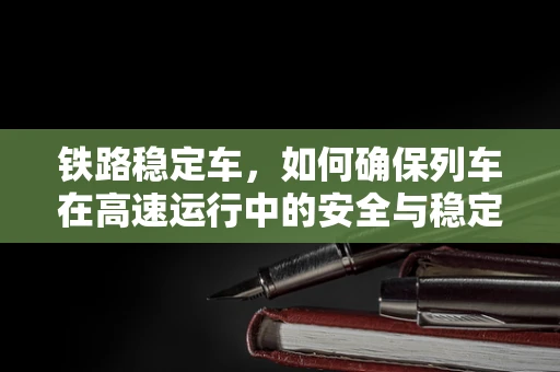 铁路稳定车，如何确保列车在高速运行中的安全与稳定？