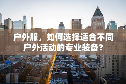 户外服，如何选择适合不同户外活动的专业装备？