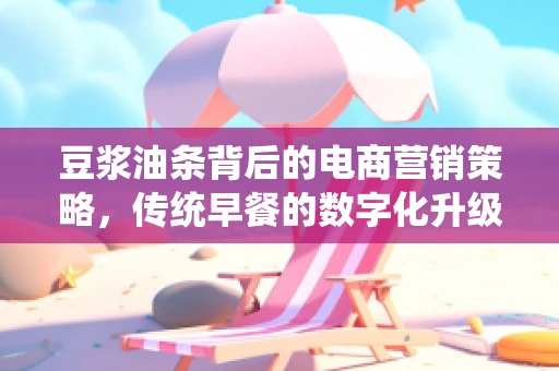 豆浆油条背后的电商营销策略，传统早餐的数字化升级之路？