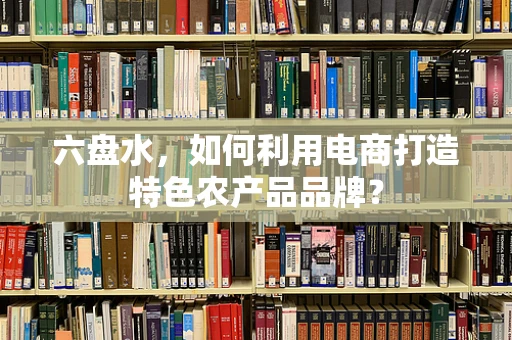 六盘水，如何利用电商打造特色农产品品牌？