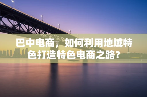 巴中电商，如何利用地域特色打造特色电商之路？