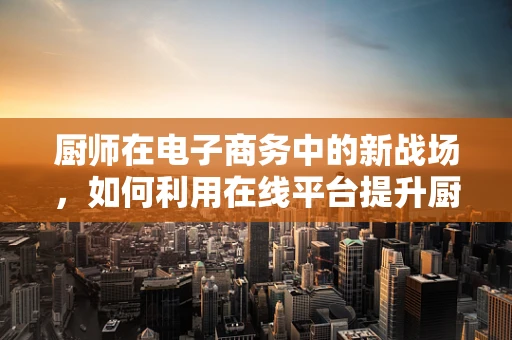 厨师在电子商务中的新战场，如何利用在线平台提升厨房创意？