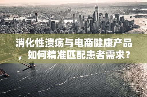 消化性溃疡与电商健康产品，如何精准匹配患者需求？