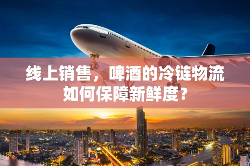 线上销售，啤酒的冷链物流如何保障新鲜度？