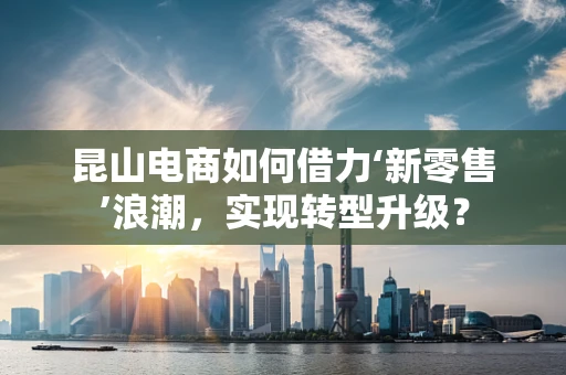 昆山电商如何借力‘新零售’浪潮，实现转型升级？