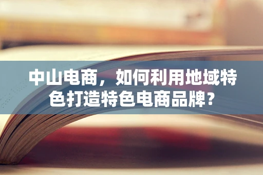 中山电商，如何利用地域特色打造特色电商品牌？