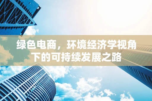 绿色电商，环境经济学视角下的可持续发展之路