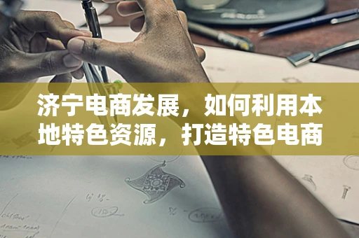 济宁电商发展，如何利用本地特色资源，打造特色电商品牌？