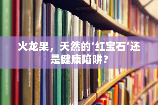 火龙果，天然的‘红宝石’还是健康陷阱？