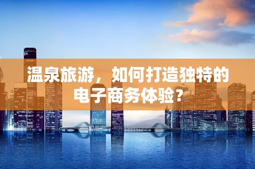 温泉旅游，如何打造独特的电子商务体验？
