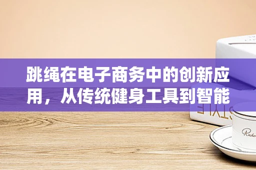 跳绳在电子商务中的创新应用，从传统健身工具到智能健康解决方案