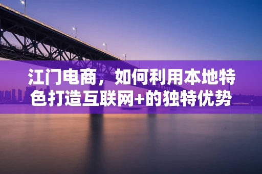 江门电商，如何利用本地特色打造互联网+的独特优势？