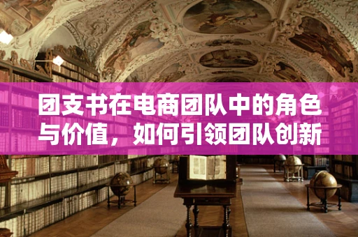 团支书在电商团队中的角色与价值，如何引领团队创新与凝聚力？