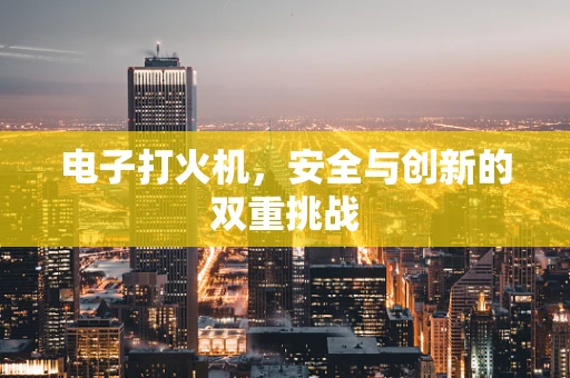 电子打火机，安全与创新的双重挑战