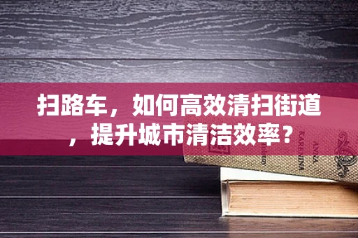 扫路车，如何高效清扫街道，提升城市清洁效率？