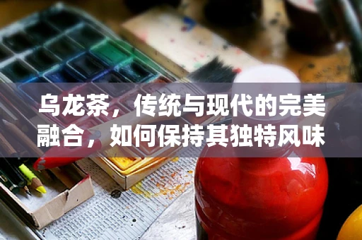 乌龙茶，传统与现代的完美融合，如何保持其独特风味？