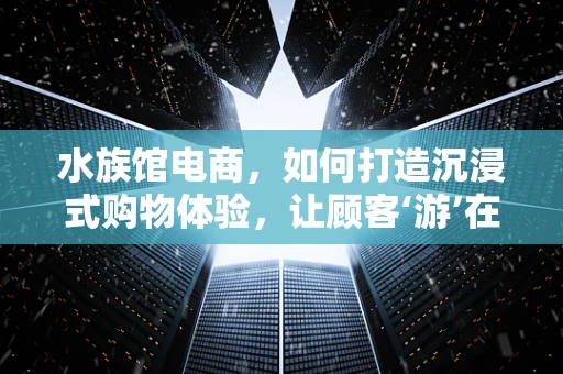 水族馆电商，如何打造沉浸式购物体验，让顾客‘游’在产品中？