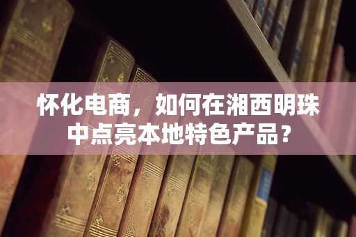怀化电商，如何在湘西明珠中点亮本地特色产品？