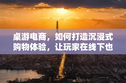 桌游电商，如何打造沉浸式购物体验，让玩家在线下也能享受‘桌’上乐趣？