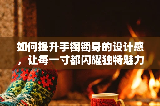 如何提升手镯镯身的设计感，让每一寸都闪耀独特魅力？