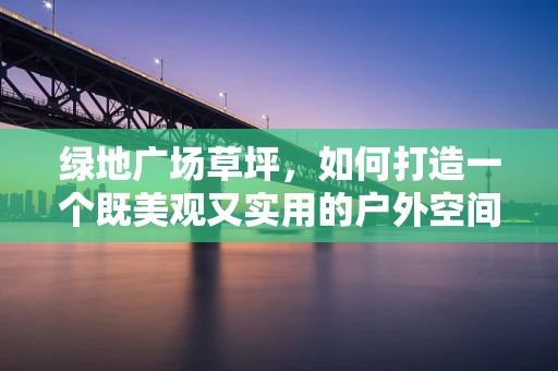 绿地广场草坪，如何打造一个既美观又实用的户外空间？