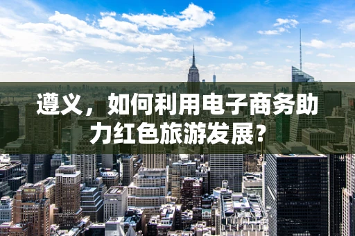 遵义，如何利用电子商务助力红色旅游发展？