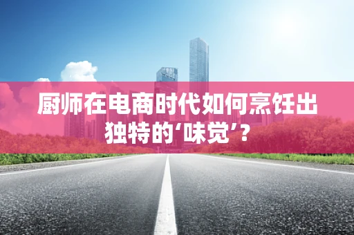 厨师在电商时代如何烹饪出独特的‘味觉’？