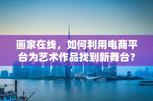 画家在线，如何利用电商平台为艺术作品找到新舞台？