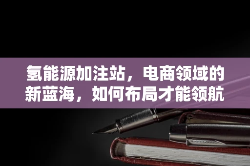氢能源加注站，电商领域的新蓝海，如何布局才能领航未来？