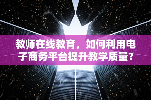 教师在线教育，如何利用电子商务平台提升教学质量？