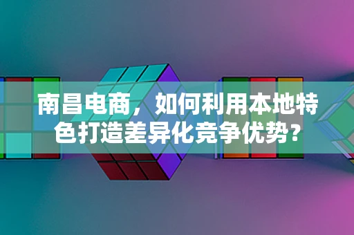 南昌电商，如何利用本地特色打造差异化竞争优势？