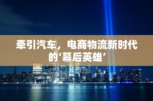 牵引汽车，电商物流新时代的‘幕后英雄’