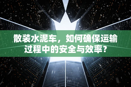 散装水泥车，如何确保运输过程中的安全与效率？