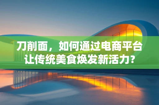 刀削面，如何通过电商平台让传统美食焕发新活力？