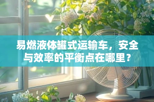 易燃液体罐式运输车，安全与效率的平衡点在哪里？